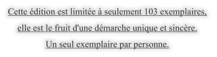 Cette dition est limite  seulement 103 exemplaires,  elle est le fruit d'une dmarche unique et sincre.  Un seul exemplaire par personne.
