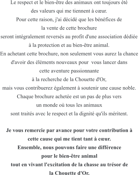 Le respect et le bien-tre des animaux ont toujours t  des valeurs qui me tiennent  cur.  Pour cette raison, j'ai dcid que les bnfices de  la vente de cette brochure seront intgralement reverss au profit d'une association ddie   la protection et au bien-tre animal.  En achetant cette brochure, non seulement vous aurez la chance d'avoir des lments nouveaux pour  vous lancer dans  cette aventure passionnante   la recherche de la Chouette d'Or,  mais vous contribuerez galement  soutenir une cause noble. Chaque brochure achete est un pas de plus vers  un monde o tous les animaux  sont traits avec le respect et la dignit qu'ils mritent.  Je vous remercie par avance pour votre contribution   cette cause qui me tient tant  cur.  Ensemble, nous pouvons faire une diffrence  pour le bien-tre animal tout en vivant l'excitation de la chasse au trsor de  la Chouette d'Or.