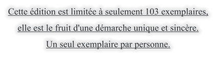 Cette dition est limite  seulement 103 exemplaires,  elle est le fruit d'une dmarche unique et sincre.  Un seul exemplaire par personne.